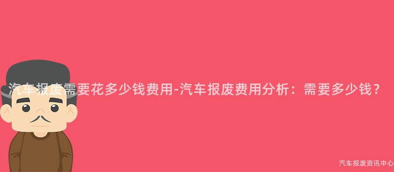 汽车报废需要花多少钱费用-汽车报废费用分析：需要多少钱？