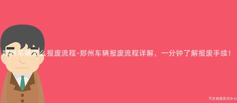 郑州车辆怎么报废流程-郑州车辆报废流程详解，一分钟了解报废手续！