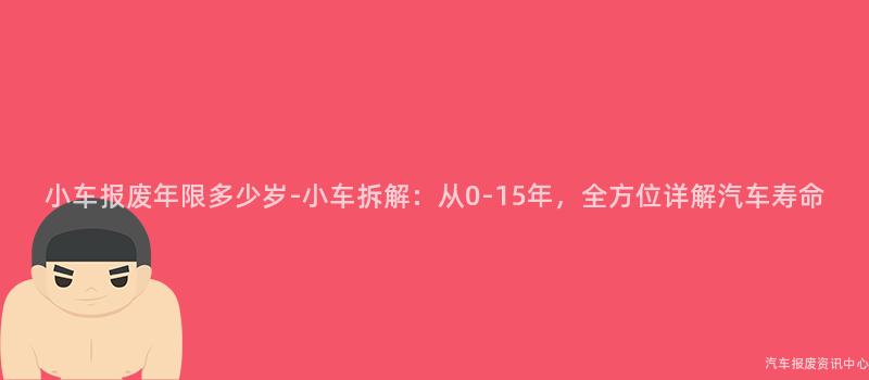 小车报废年限多少岁-小车拆解：从0-15年，全方位详解汽车寿命