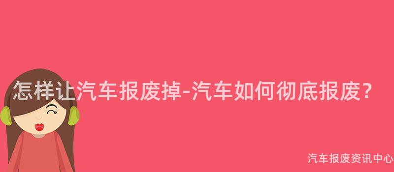 怎样让汽车报废掉-汽车如何彻底报废？