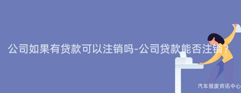 公司如果有贷款可以注销吗-公司贷款能否注销？