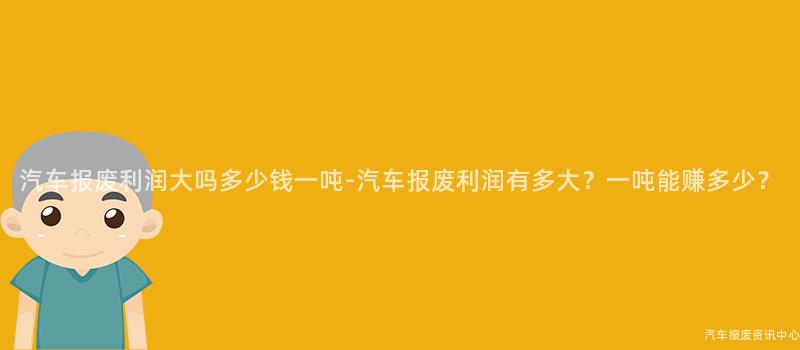 汽车报废利润大吗多少钱一吨-汽车报废利润有多大？一吨能赚多少？