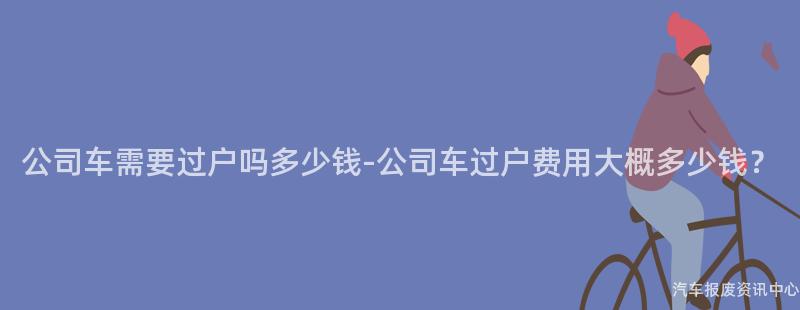 公司车需要过户吗多少钱-公司车过户费用大概多少钱？