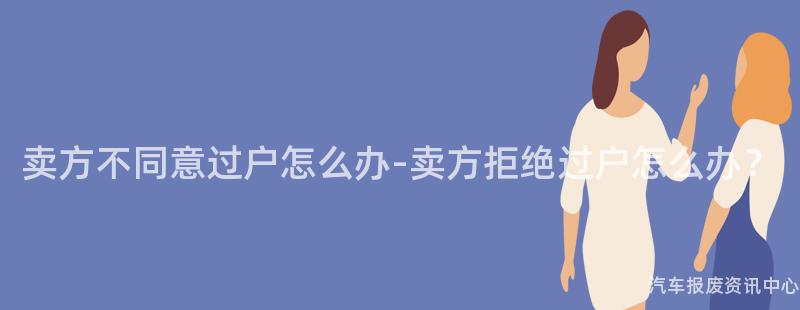 卖方不同意过户怎么办-卖方拒绝过户怎么办？