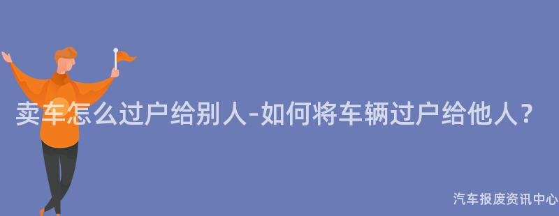 卖车怎么过户给别人-如何将车辆过户给他人？