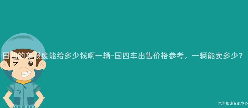 国四的车报废能给多少钱啊一辆-国四车出售价格参考，一辆能卖多少？