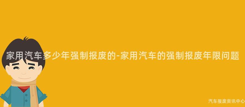 家用汽车多少年强制报废的-家用汽车的强制报废年限问题