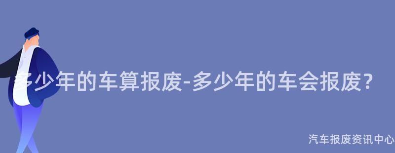 多少年的车算报废-多少年的车会报废？