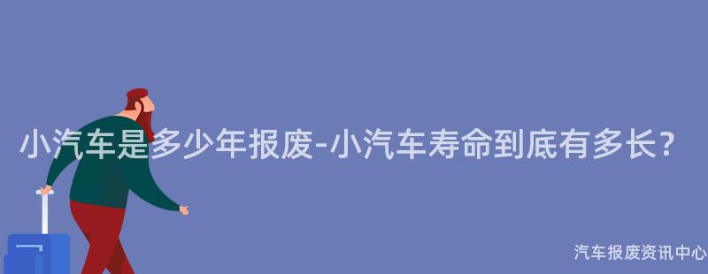 小汽车是多少年报废-小汽车寿命到底有多长？