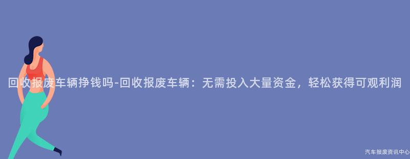 回收报废车辆挣钱吗-回收报废车辆：无需投入大量资金，轻松获得可观利润