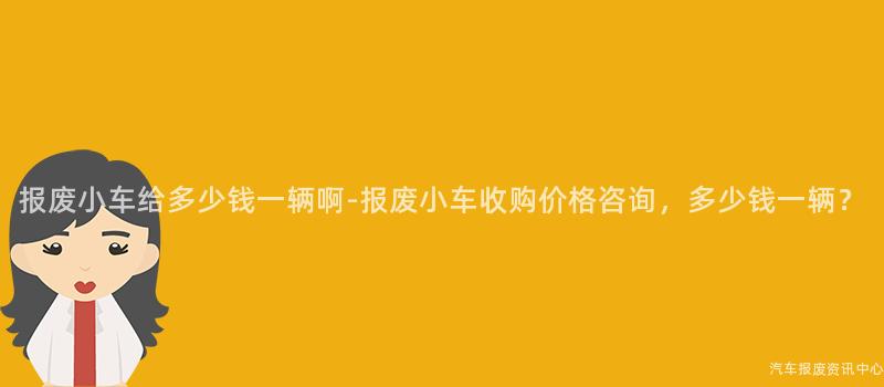 报废小车给多少钱一辆啊-报废小车收购价格咨询，多少钱一辆？