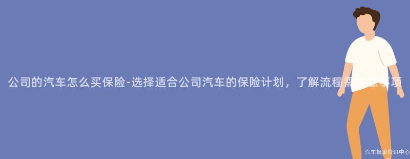 公司的汽车怎么买保险-选择适合公司汽车的保险计划，了解流程需注意事项
