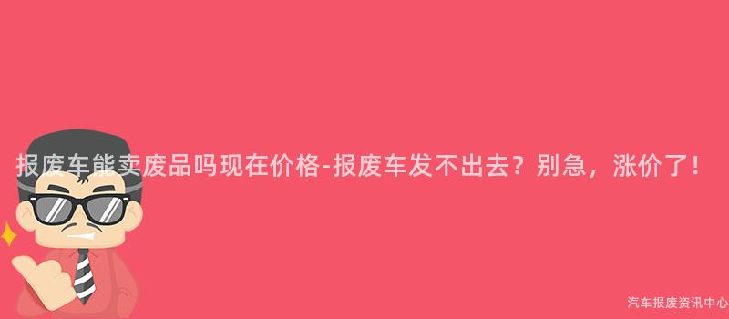 报废车能卖废品吗现在价格-报废车发不出去？别急，涨价了！