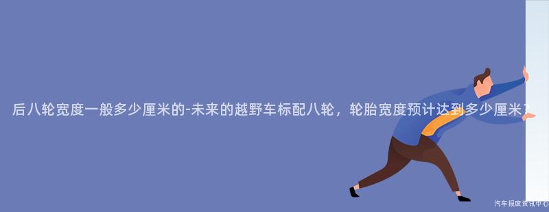 后八轮宽度一般多少厘米的-未来的越野车标配八轮，轮胎宽度预计达到多少厘米？