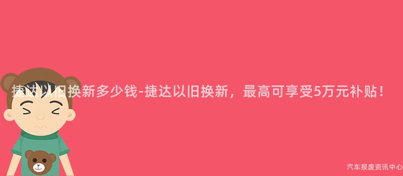 捷达以旧换新多少钱-捷达以旧换新，最高可享受5万元补贴！
