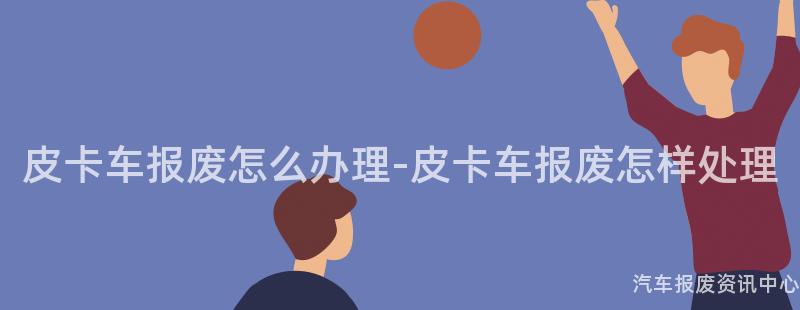 皮卡车报废怎么办理-皮卡车报废怎样处理