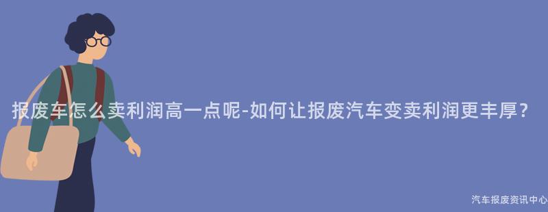 报废车怎么卖利润高一点呢-如何让报废汽车变卖利润更丰厚？