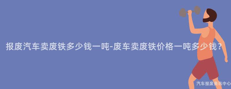 报废汽车卖废铁多少钱一吨-废车卖废铁价格一吨多少钱？