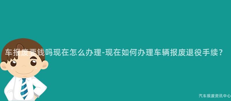 车报废要钱吗现在怎么办理-现在如何办理车辆报废退役手续？