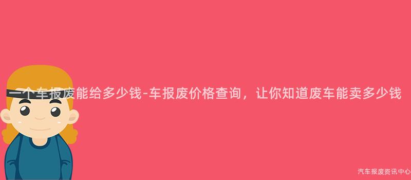 一个车报废能给多少钱-车报废价格查询，让你知道废车能卖多少钱