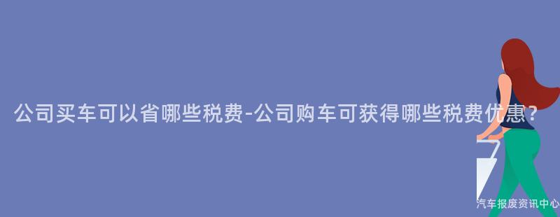 公司买车可以省哪些税费-公司购车可获得哪些税费优惠？