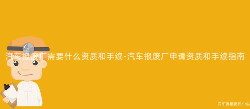 汽车报废厂需要什么资质和手续-汽车报废厂申请资质和手续指南