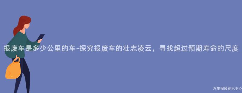 报废车是多少公里的车-探究报废车的壮志凌云，寻找超过预期寿命的尺度