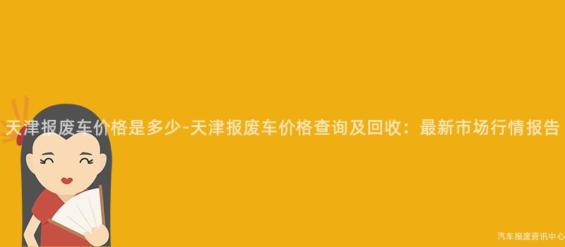 天津报废车价格是多少-天津报废车价格查询及回收：最新市场行情报告