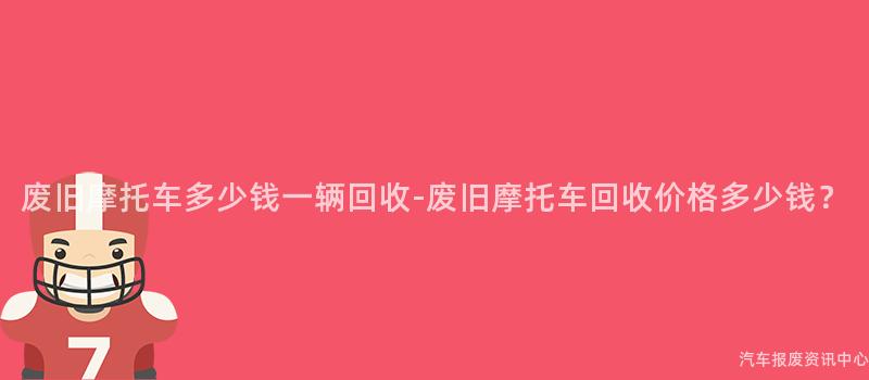 废旧摩托车多少钱一辆回收-废旧摩托车回收价格多少钱？