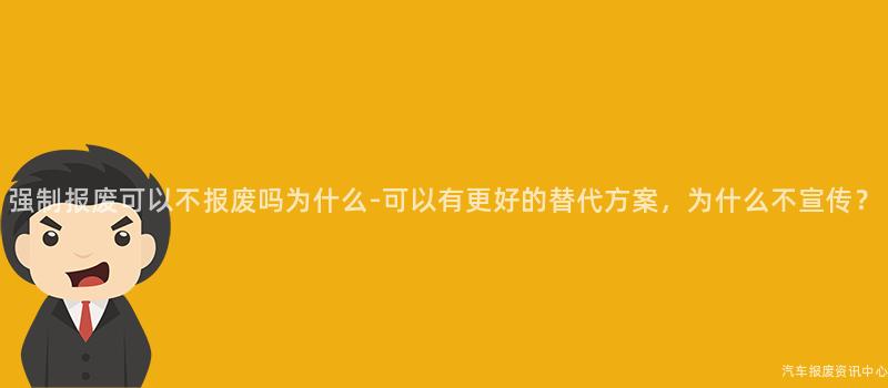 强制报废可以不报废吗为什么-可以有更好的替代方案，为什么不宣传？