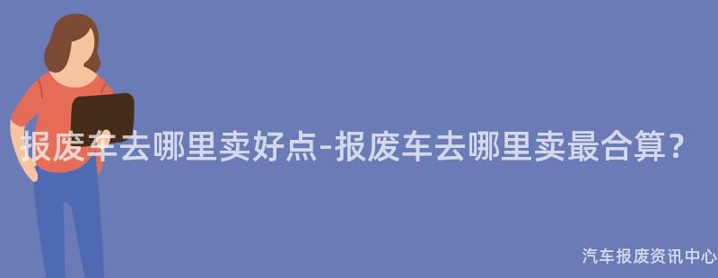 报废车去哪里卖好点-报废车去哪里卖最合算？