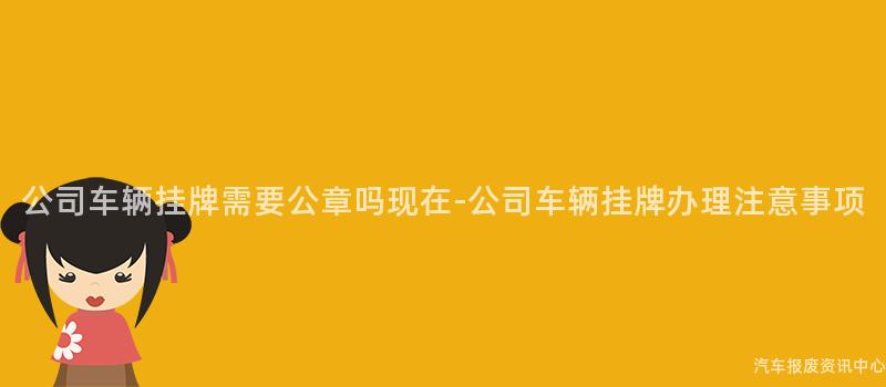 公司车辆挂牌需要公章吗现在-公司车辆挂牌办理注意事项