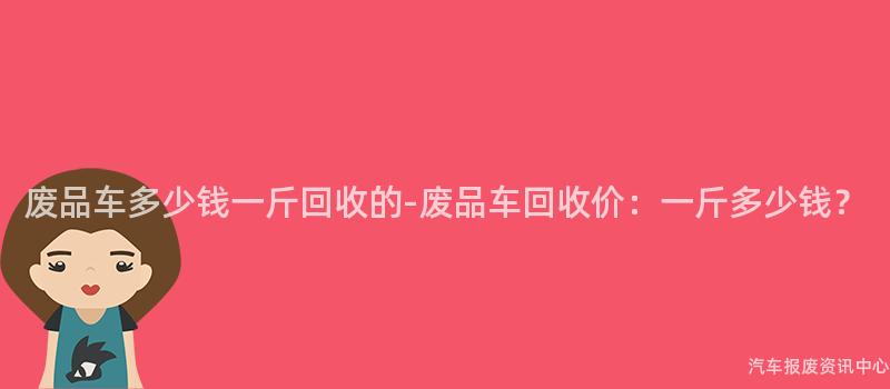 废品车多少钱一斤回收的-废品车回收价：一斤多少钱？