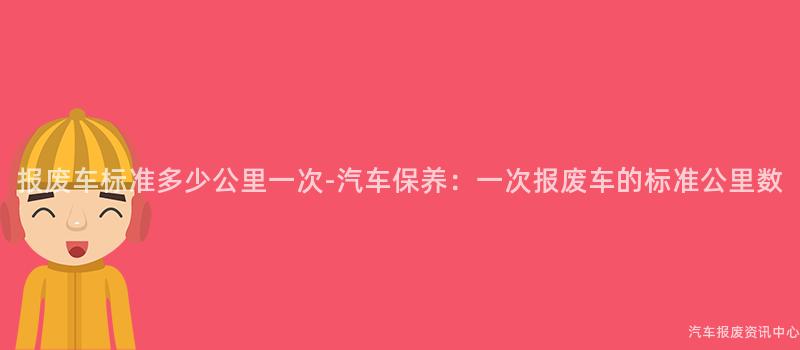 报废车标准多少公里一次-汽车保养：一次报废车的标准公里数