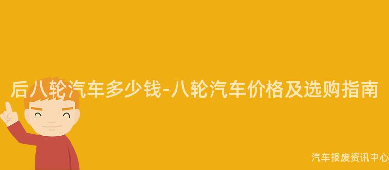 后八轮汽车多少钱-八轮汽车价格及选购指南