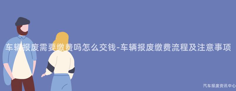 车辆报废需要缴费吗怎么交钱-车辆报废缴费流程及注意事项