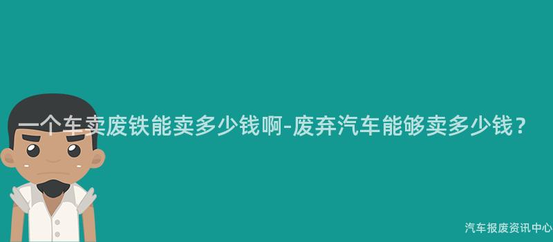 一个车卖废铁能卖多少钱啊-废弃汽车能够卖多少钱？