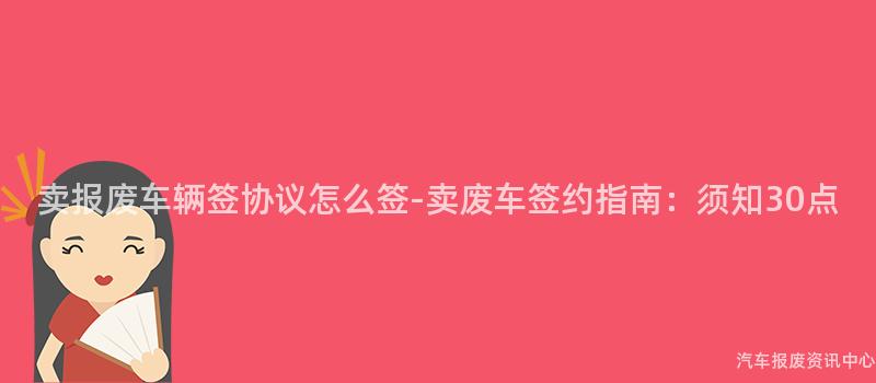 卖报废车辆签协议怎么签-卖废车签约指南：须知30点