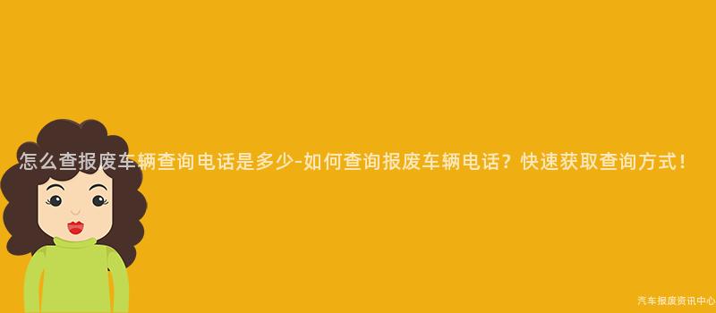 怎么查报废车辆查询电话是多少-如何查询报废车辆电话？快速获取查询方式！