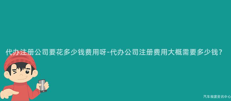 代办注册公司要花多少钱费用呀-代办公司注册费用大概需要多少钱？