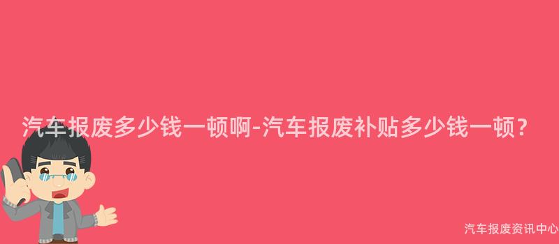 汽车报废多少钱一顿啊-汽车报废补贴多少钱一顿？