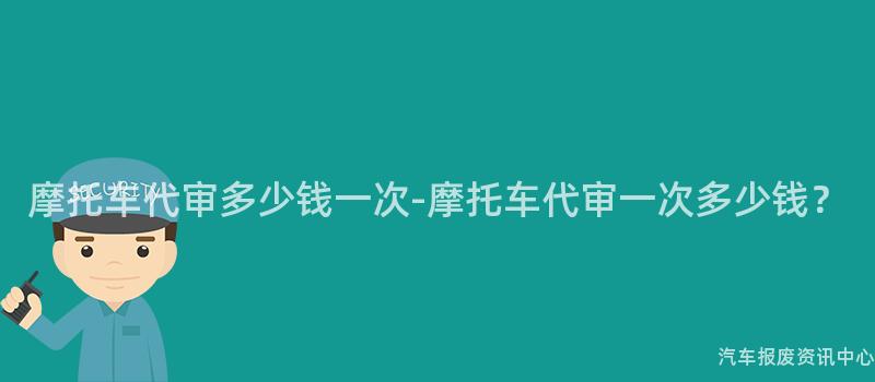 摩托车代审多少钱一次-摩托车代审一次多少钱？