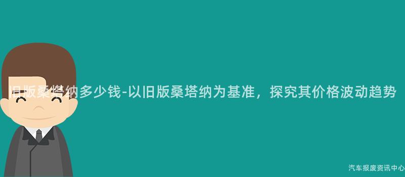 旧版桑塔纳多少钱-以旧版桑塔纳为基准，探究其价格波动趋势