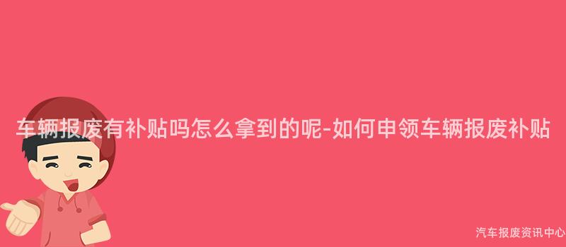 车辆报废有补贴吗怎么拿到的呢-如何申领车辆报废补贴
