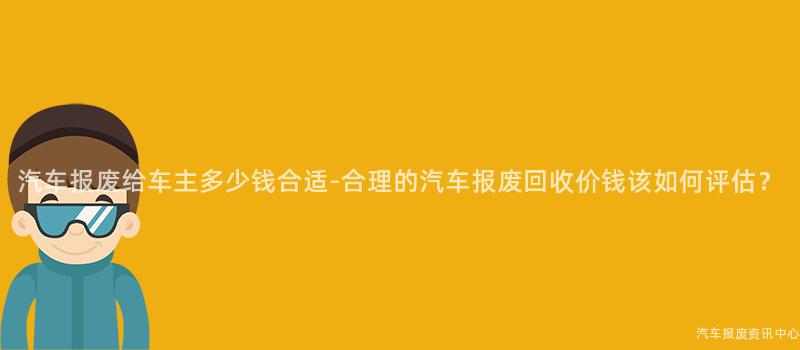 汽车报废给车主多少钱合适-合理的汽车报废回收价钱该如何评估？