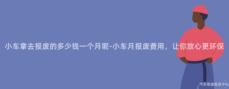 小车拿去报废的多少钱一个月呢-小车月报废费用，让你放心更环保