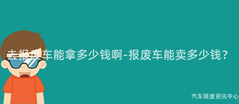 去报废车能拿多少钱啊-报废车能卖多少钱？