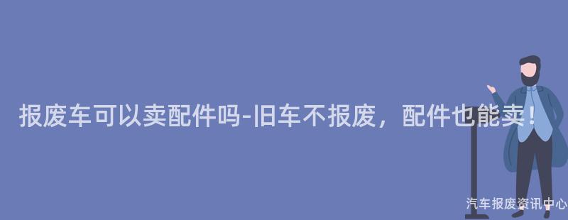 报废车可以卖配件吗-旧车不报废，配件也能卖！