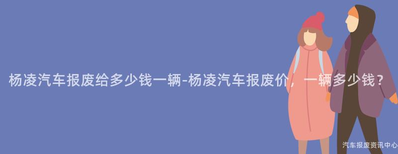 杨凌汽车报废给多少钱一辆-杨凌汽车报废价，一辆多少钱？
