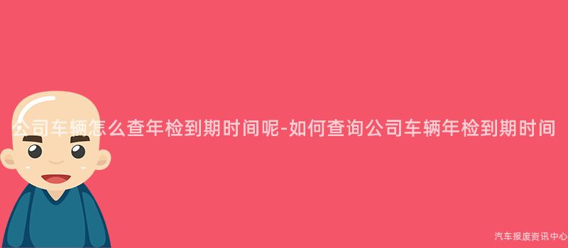 公司车辆怎么查年检到期时间呢-如何查询公司车辆年检到期时间